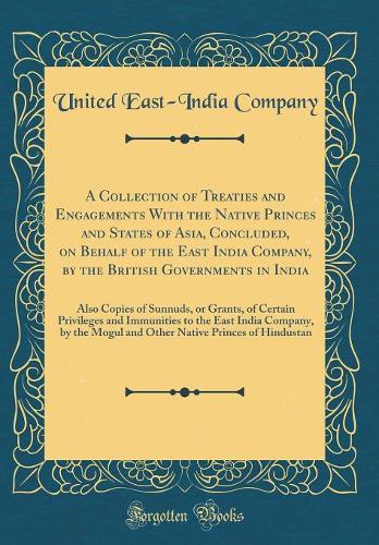 A Collection of Treaties and Engagements With the Native Princes and States of Asia, Concluded, on Behalf of the East India Company, by the British Governments in India: Also Copies of Sunnuds, or Grants, of Certain Privileges and Immunities to the