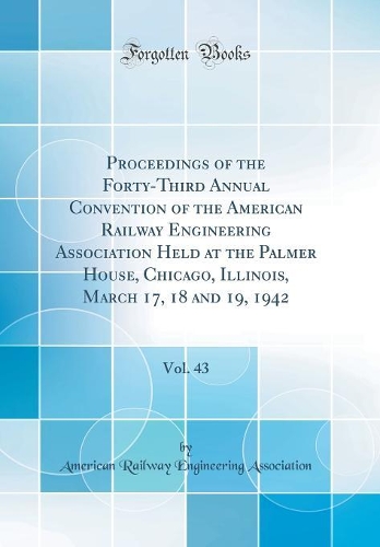 Proceedings of the Forty-Third Annual Convention of the American Railway Engineering Association Held at the Palmer House, Chicago, Illinois, March 17, 18 and 19, 1942, Vol. 43 (Classic Reprint)