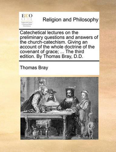 Catechetical Lectures on the Preliminary Questions and Answers of the Church-Catechism. Giving an Account of the Whole Doctrine of the Covenant of Grace; ... the Third Edition. by Thomas Bray, D.D.
